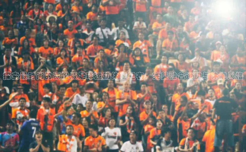 非凡娱乐app挪威主权基金探索最时尚的宽松版足球运动休闲卫衣：完美融合运动与休闲风格