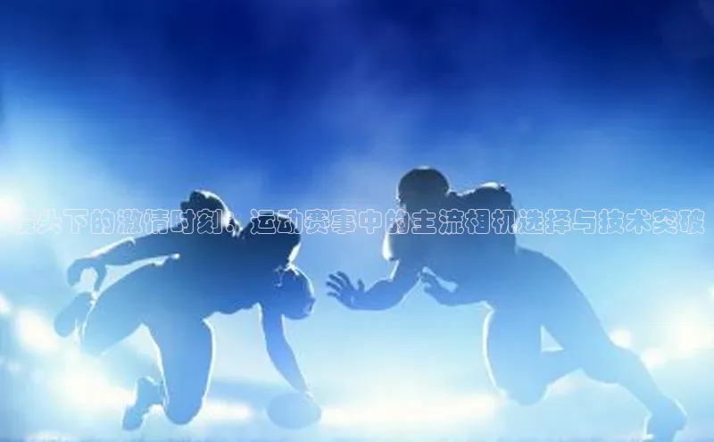 镜头下的激情时刻：运动赛事中的主流相机选择与技术突破