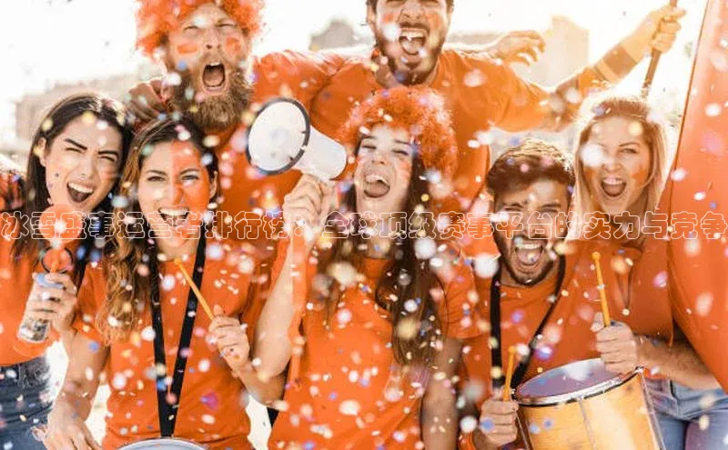 冰雪盛事运营者排行榜：全球顶级赛事平台的实力与竞争