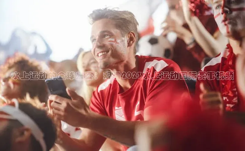 水上运动的全球盛宴：观看2023水上运动国际赛事视频