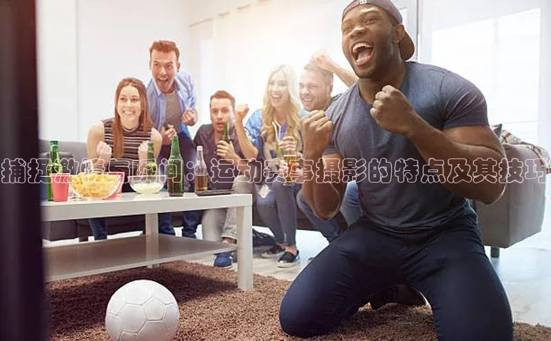 捕捉激情与瞬间：运动赛事摄影的特点及其技巧