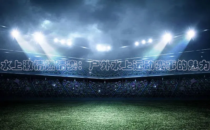 水上激情燃情赛：户外水上运动赛事的魅力